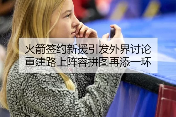火箭签约新援引发外界讨论 重建路上阵容拼图再添一环